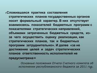 «Сложившаяся практика составления
 стратегических планов государственных органов
 носит формальный характер. В них отсутствует
 взаимосвязь показателей бюджетных программ с
 показателями стратегических направлений,
 объемами затраченных бюджетных средств, из-
 за чего осуществить оценку реализации, как
 стратегических планов, так и бюджетных
 программ затруднительно». И далее «за не
 достижение целей и задач стратегических
 планов ответственность исполнителей не
 предусмотрена»
        Основные положения Отчета Счетного комитета об
       исполнении республиканского бюджета за 2011 год.
                                                     6
 
