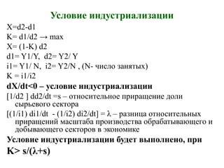 Условие индустриализации
X=d2-d1
K= d1/d2 → max
X= (1-K) d2
d1= Y1/Y, d2= Y2/ Y
i1= Y1/ N, i2= Y2/N , (N- число занятых)
K = i1/i2
dX/dt<0 – условие индустриализации
[1/d2 ] dd2/dt =s – относительное приращение доли
сырьевого сектора
[(1/i1) di1/dt - (1/i2) di2/dt] = λ – разница относительных
приращений масштаба производства обрабатывающего и
добывающего секторов в экономике
Условие индустриализации будет выполнено, при
K> s/(λ+s)
 