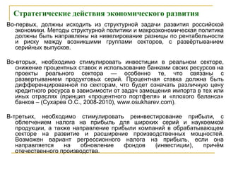 Стратегические действия экономического развития
Во-первых, должны исходить из структурной задачи развития российской
экономики. Методы структурной политики и макроэкономическая политика
должны быть направлены на нивелирование разницы по рентабельности
и риску между возникшими группами секторов, с развёртыванием
серийных выпусков.
Во-вторых, необходимо стимулировать инвестиции в реальном секторе,
снижение процентных ставок и использование банками своих ресурсов на
проекты реального сектора — особенно те, что связаны с
развертыванием продуктовых серий. Процентная ставка должна быть
дифференцированной по секторам, что будет означать различную цену
кредитного ресурса в зависимости от задач замещения импорта в тех или
иных отраслях (принцип «процентного портфеля» и «плохого баланса»
банков – (Сухарев О.С., 2008-2010), www.osukharev.com).
В-третьих, необходимо стимулировать реинвестирование прибыли, с
облегчением налога на прибыль для широких серий и наукоемкой
продукции, а также направление прибыли компаний в обрабатывающем
секторе на развитие и расширение производственных мощностей.
Возможен вариант регрессионного налога на прибыль, если она
направляется на обновление фондов (инвестиции), причём
отечественного производства.
 