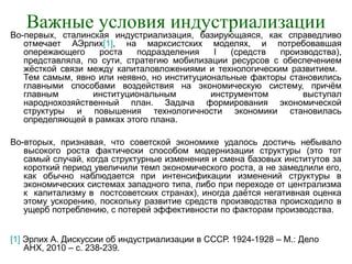 Важные условия индустриализации
Во-первых, сталинская индустриализация, базирующаяся, как справедливо
отмечает АЭрлих[1], на марксистских моделях, и потребовавшая
опережающего роста подразделения I (средств производства),
представляла, по сути, стратегию мобилизации ресурсов с обеспечением
жёсткой связи между капиталовложениями и технологическим развитием.
Тем самым, явно или неявно, но институциональные факторы становились
главными способами воздействия на экономическую систему, причём
главным институциональным инструментом выступал
народнохозяйственный план. Задача формирования экономической
структуры и повышения технологичности экономики становилась
определяющей в рамках этого плана.
Во-вторых, признавая, что советской экономике удалось достичь небывало
высокого роста фактически способом модернизации структуры (это тот
самый случай, когда структурные изменения и смена базовых институтов за
короткий период увеличили темп экономического роста, а не замедлили его,
как обычно наблюдается при интенсификации изменений структуры в
экономических системах западного типа, либо при переходе от централизма
к капитализму в постсоветских странах), иногда даётся негативная оценка
этому ускорению, поскольку развитие средств производства происходило в
ущерб потреблению, с потерей эффективности по факторам производства.
[1] Эрлих А. Дискуссии об индустриализации в СССР. 1924-1928 – М.: Дело
АНХ, 2010 – с. 238-239.
 