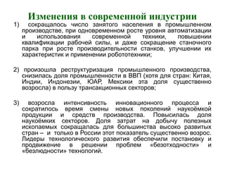 Изменения в современной индустрии
1) сокращалось число занятого населения в промышленном
производстве, при одновременном росте уровня автоматизации
и использования современной техники, повышении
квалификации рабочей силы, и даже сокращение станочного
парка при росте производительности станков, улучшении их
характеристик и применении робототехники;
2) произошла реструктуризация промышленного производства,
снизилась доля промышленности в ВВП (хотя для стран: Китая,
Индии, Индонезии, ЮАР, Мексики эта доля существенно
возросла) в пользу трансакционных секторов;
3) возросла интенсивность инновационного процесса и
сократилось время смены новых поколений наукоёмкой
продукции и средств производства. Повысилась доля
наукоёмких секторов. Доля затрат на добычу полезных
ископаемых сокращалась для большинства высоко развитых
стран – и только в России этот показатель существенно возрос.
Лидеры технологического развития обеспечили постановку и
продвижение в решении проблем «безотходности» и
«безлюдности» технологий.
 