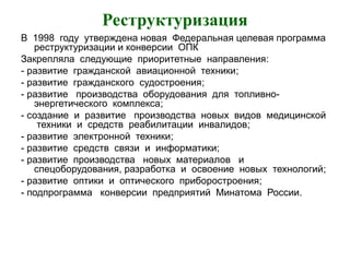 Реструктуризация
В 1998 году утверждена новая Федеральная целевая программа
реструктуризации и конверсии ОПК
Закрепляла следующие приоритетные направления:
- развитие гражданской авиационной техники;
- развитие гражданского судостроения;
- развитие производства оборудования для топливно-
энергетического комплекса;
- создание и развитие производства новых видов медицинской
техники и средств реабилитации инвалидов;
- развитие электронной техники;
- развитие средств связи и информатики;
- развитие производства новых материалов и
спецоборудования, разработка и освоение новых технологий;
- развитие оптики и оптического приборостроения;
- подпрограмма конверсии предприятий Минатома России.
 