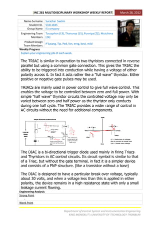 [INC 281 MULTIDISCIPLINARY WORKSHOP WEEKLY REPORT]                    March 28, 2012

   Name-Surname Surachai Saelim
      Student ID. 53211845
     Group Name IS company
 Engineering Team Tossaphon (13), Thanunya (15), Punnipa (22), Mutchima
        Members (24)
    Product Design
                     P’Satang, Tip, Ped, fon, erng, best, mild
   Team Members
Weekly Progress
 Explain your engineering job of each week.

 The TRIAC is similar in operation to two thyristors connected in reverse
 parallel but using a common gate connection. This gives the TRIAC the
 ability to be triggered into conduction while having a voltage of either
 polarity across it. In fact it acts rather like a "full wave" thyristor. Either
 positive or negative gate pulses may be used.

 TRIACS are mainly used in power control to give full wave control. This
 enables the voltage to be controlled between zero and full power. With
 simple "half wave" thyristor circuits the controlled voltage may only be
 varied between zero and half power as the thyristor only conducts
 during one half cycle. The TRIAC provides a wider range of control in
 AC circuits without the need for additional components.




 The DIAC is a bi-directional trigger diode used mainly in firing Triacs
 and Thyristors in AC control circuits. Its circuit symbol is similar to that
 of a Triac, but without the gate terminal, in fact it is a simpler device
 and consists of a PNP structure. (like a transistor without a base)

 The DIAC is designed to have a particular break over voltage, typically
 about 30 volts, and when a voltage less than this is applied in either
 polarity, the device remains in a high resistance state with only a small
 leakage current flowing.
Engineering Analysis
Strong Point
    -
Week Point

                                     Department of Control System and Instrumentation Engineering
                                        KING MONGKUT’s UNIVERSITY OF TECHNOLOGY THONBURI
 