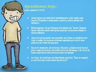 Aprendemos hoje:
Lucas capítulo 4:14-21


  • Jesus iniciou seu ministério humildemente, pela região onde
       nasceu. Pregando e ensinando a palavra, antes mesmo dos
       milagres.

  • Desde pequeno, ele participava ativamente da “igreja” daquela
       época. Mesmo sendo uma igreja pequena, de pessoas simples e
       com problemas.

  • Jesus era um pregador em ascensão, sua fama se espalhava por
       toda a região. As pessoas estavam seguindo para ouvir suas
       palavras por onde ele passava.

  • Em certo momento, ele retorna a Nazaré, a cidade natal de seus
       pais e onde ele cresceu. Ele então entra na Sinagoga, e lê o livro de
       Isaías onde havia uma profecia sobre ele mesmo.

  • Ao final, ele confirma sua identidade celestial: “Hoje se cumpriu
       a escritura que vocês acabaram de ouvir”.
 