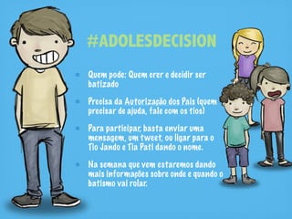 #ADOLESDECISION
Quem pode: Quem crer e decidir ser
batizado

Precisa da Autorização dos Pais (quem
precisar de ajuda, fale com os tios)

Para participar, basta enviar uma
mensagem, um t weet, ou ligar para o
Tio Jando e Tia Pati dando o nome.

Na semana que vem estaremos dando
mais informações sobre onde e quando o
batismo vai rolar.
 