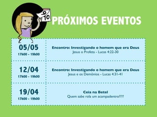 PRÓXIMOS EVENTOS

05/05           Encontro: Investigando o homem que era Deus
                           Jesus o Profeta - Lucas 4:22-30
17h00 - 19h00



12/04           Encontro: Investigando o homem que era Deus
                        Jesus e os Demônios - Lucas 4:31-41
17h00 - 19h00



19/04                          Ceia na Betel
                       Quem sabe rola um acampadentro????
17h00 - 19h00
 