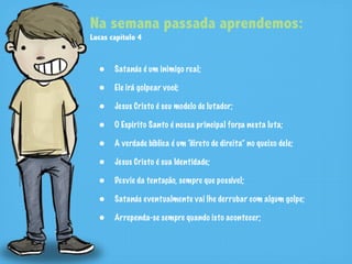 Na semana passada aprendemos:
Lucas capítulo 4


  • Satanás é um inimigo real;
  • Ele irá golpear você;
  • Jesus Cristo é seu modelo de lutador;
  • O Espirito Santo é nossa principal força nesta luta;
  • A verdade bíblica é um “direto de direita” no queixo dele;
  • Jesus Cristo é sua Identidade;
  • Desvie da tentação, sempre que possível;
  • Satanás eventualmente vai lhe derrubar com algum golpe;
  • Arrependa-se sempre quando isto acontecer;
 