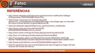 MECANIZAÇÃO EM AGRICULTURA DE PRECISÃO
REFERÊNCIAS
• http://www.infopedia.pt/$organismos-geneticamente-modificados-%28ogm
%29;jsessionid=74PPkt5bPQ4jUT5GoZ+27A__
• http://www.cultivarnet.com.br/site/index.php?
option=com_content&view=article&id=464:artigo-a-tecnologia-ogm-no-mercado-
do-milho-no-brasil-&catid=31:general&Itemid=46
• http://pt.wikipedia.org/wiki/Organismos_geneticamente_modificados
• http://www.scielo.br/scielo.php?pid=S0102-
88392005000200009&script=sci_arttext
• http://rbms.cnpms.embrapa.br/index.php/ojs/article/viewArticle/29
• http://seer.sct.embrapa.br/index.php/cct/article/view/8833
• http://revistagalileu.globo.com/Revista/Common/0,,EMI322531-18537,00-
MILHO+TRANSGENICO+CAUSA+CANCER+EM+RATOS+E+REACENDE+DEBATE.html
• http://www.jardimdeflores.com.br/ECOLOGIA/A09transgeni1.htm
• http://ci.org.br/em-dia-com-a-ciencia/adocao-de-soja-transgenica-chega-a-92-das-
lavouras-diz-estudo-da-celeres/
 