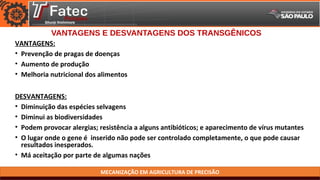 MECANIZAÇÃO EM AGRICULTURA DE PRECISÃO
VANTAGENS E DESVANTAGENS DOS TRANSGÊNICOS
VANTAGENS:
• Prevenção de pragas de doenças
• Aumento de produção
• Melhoria nutricional dos alimentos
DESVANTAGENS:
• Diminuição das espécies selvagens
• Diminui as biodiversidades
• Podem provocar alergias; resistência a alguns antibióticos; e aparecimento de vírus mutantes
• O lugar onde o gene é inserido não pode ser controlado completamente, o que pode causar
resultados inesperados.
• Má aceitação por parte de algumas nações
 