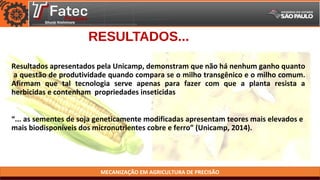MECANIZAÇÃO EM AGRICULTURA DE PRECISÃO
RESULTADOS...
Resultados apresentados pela Unicamp, demonstram que não há nenhum ganho quanto
a questão de produtividade quando compara se o milho transgênico e o milho comum.
Afirmam que tal tecnologia serve apenas para fazer com que a planta resista a
herbicidas e contenham propriedades inseticidas
“... as sementes de soja geneticamente modificadas apresentam teores mais elevados e
mais biodisponíveis dos micronutrientes cobre e ferro” (Unicamp, 2014).
 