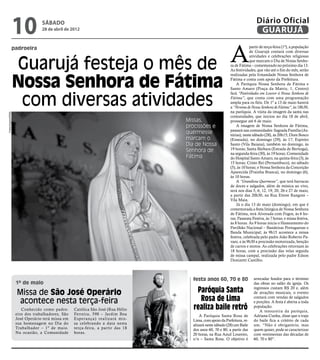 10           sábado
                                 28 de abril de 2012
                                                                                                                           Diário Oficial
                                                                                                                            GUARUJÁ


                                                                                                          A
                padroeira                                                                                              partir de terça-feira (1º), a população
                                                                                                                       de Guarujá contará com diversas



                    Guarujá festeja o mês de
                                                                                                                       atividades e celebrações religiosas
                                                                                                                       que marcam o Dia de Nossa Senho-
                                                                                                          ra de Fátima – comemorado no próximo dia 13.
                                                                                                          As festividades, que vão até o fim do mês, serão



                    Nossa Senhora de Fátima
                                                                                                          realizadas pela Irmandade Nossa Senhora de
                                                                                                          Fátima e conta com apoio da Prefeitura.
                                                                                                              A Paróquia Nossa Senhora de Fátima e
                                                                                                          Santo Amaro (Praça da Matriz, 1, Centro)


                     com diversas atividades
                                                                                                          fará “Festividades em Louvor à Nossa Senhora de
                                                                                                          Fátima”, que conta com uma programação
                                                                                                          ampla para os fiéis. De 1º a 13 de maio haverá
                                                                                                          a “Novena de Nossa Senhora de Fátima”, às 18h30,
                                                                                                          na paróquia. A visita da imagem da santa nas
Fotos Arquivo/PMG




                                                                                                          comunidades, que iniciou no dia 18 de abril,
                                                                                 Missas,                  prossegue até 6 de maio.
                                                                                 procissões e                 A imagem de Nossa Senhora de Fátima,
                                                                                                          passará nas comunidades: Sagrada Família (As-
                                                                                 quermesse                túrias), neste sábado (28), às 20h15; Dom Bosco
                                                                                 marcam o                 (Enseada), no domingo (29), às 17; Espírito
                                                                                 Dia de Nossa             Santo (Vila Baiana), também no domingo, às
                                                                                 Senhora de               19 horas; Santa Bárbara (Estrada de Bertioga),
                                                                                                          na segunda-feira (30), às 19 horas; Comunidade
                                                                                 Fátima                   do Hospital Santo Amaro, na quinta-feira (3), às
                                                                                                          15 horas; Cristo Rei (Pernambuco), no sábado
                                                                                                          (5), às 10 horas; e Nossa Senhora da Conceição
                                                                                                          Aparecida (Prainha Branca), no domingo (6),
                                                                                                          às 10 horas.
                                                                                                              A “Grandiosa Quermesse”, que terá barracas
                                                                                                          de doces e salgados, além de música ao vivo,
                                                                                                          será nos dias 5, 6, 12, 19, 20, 26 e 27 de maio,
                                                                                                          a partir das 20h30, na Rua Ettore Rangoni –
                                                                                                          Vila Maia.
                                                                                                              Já o dia 13 de maio (domingo), em que é
                                                                                                          comemorada a festa litúrgica de Nossa Senhora
                                                                                                          de Fátima, terá Alvorada com Fogos, às 6 ho-
                                                                                                          ras; Passeata Festiva, às 7 horas; e missa festiva,
                                                                                                          às 8 horas. Às 9 horas inicia o Hasteamento do
                                                                                                          Pavilhão Nacional – Bandeiras Portuguesas e
                                                                                                          Banda Municipal; às 9h15 acontece a missa
                                                                                                          festiva, celebrada pelo padre João Roberto Pa-
                                                                                                          vani, e às 9h30 a procissão motorizada, benção
                                                                                                          de carros e motos. As celebrações retornam às
                                                                                                          18 horas, com a procissão das velas seguida
                                                                                                          de missa campal, realizada pelo padre Edson
                                                                                                          Donizetti Castilho.



                                                                                   festa anos 60, 70 e 80                arrecadar fundos para o término
                    1º de maio                                                                                           das obras no salão da igreja. Os

                    Missa de São José Operário                                      Paróquia Santa                       ingressos custam R$ 20 e, além
                                                                                                                         de atrações musicais, o evento

                     acontece nesta terça-feira                                      Rosa de Lima                        contará com vendas de salgados
                                                                                                                         e porções. A festa é aberta a toda
                       Conhecido como padro-      Católica São José (Rua Hélio     realiza baile retrô                   população.
                                                                                                                             A tesoureira da paróquia,
                    eiro dos trabalhadores, São   Ferreira, 598 – Jardim Boa           A Paróquia Santa Rosa de          Adriana Cunha, disse que o traje
                    José Operário terá missa em   Esperança) realizará mis-        Lima, com apoio da Prefeitura, re-    do baile fica a critério de cada
                    sua homenagem no Dia do       sa celebrando a data nesta       alizará neste sábado (28) um Baile    um. “Não é obrigatório, mas
                    Trabalhador – 1º de maio.     terça-feira, a partir das 18     dos anos 60, 70 e 80, a partir das    quem quiser, pode se caracterizar
                    Na ocasião, a Comunidade      horas.                           20 horas, na Rua Azuil Loureiro,      com vestimentas das décadas de
                                                                                   s/n – Santa Rosa. O objetivo é        60, 70 e 80”.
 