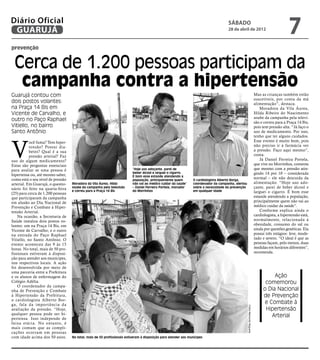 Diário Oficial
 GUARUJÁ
                                                                                                                                     sábado
                                                                                                                                     28 de abril de 2012
                                                                                                                                                                                                   7
prevenção


 Cerca de 1.200 pessoas participam da
  campanha contra a hipertensão
Guarujá contou com                                                                                                                                                            Mas as crianças também estão
                                                                                                                                                                              suscetíveis, por conta da má
dois postos volantes:                                                                                                                                                         alimentação”, destaca.
na Praça 14 Bis em                                                                                                                                                                Moradora da Vila Áurea,
Vicente de Carvalho, e                                                                                                                                                        Hilda Ribeiro do Nascimento
                                                                                                                                                                              soube da campanha pela televi-
outro no Paço Raphael                                                                                                                                                         são e correu para a Praça 14 Bis,
Vitiello, no bairro                                                                                                                                                           pois tem pressão alta. “Já faço o
Santo Antônio                                                                                                                                                                 uso de medicamento. Por isso,
                                                                                                                                                                              tenho que ter alguns cuidados.



V
           ocê fuma? Tem hiper-                                                                                                                                               Esse evento é muito bom, pois
           tensão? Possui dia-                                                                                                                                                não preciso ir à farmácia ver
           betes? Qual é a sua                                                                                                                                                a pressão. Faço aqui mesmo”,
           pressão arterial? Faz                                                                                                                                              conta.
uso de algum medicamento?                                                                                                                                                         Já Daniel Ferreira Portela,
Estas são perguntas essenciais                                                                                                                                                que vive no Morrinhos, comenta
para avaliar se uma pessoa é                                              “Hoje uso adoçante, parei de                                                                        que mesmo com a pressão atin-
                                                                          beber álcool e larguei o cigarro.                                                                   gindo 14 por 10 – considerada
hipertensa ou, até mesmo saber,                                           É bom esse estande atendendo a
como está o seu nível de pressão                                          população, principalmente quem         O cardiologista Alberto Borga,
                                                                                                                                                                              normal – ele não descuida da
arterial. Em Guarujá, o questio-   Moradora da Vila Áurea, Hilda          não vai ao médico cuidar da saúde”     coordenador da campanha, alertou                             alimentação. “Hoje uso ado-
nário foi feito na quarta-feira    soube da campanha pela televisão       – Daniel Ferreira Portela, morador     sobre a necessidade da prevenção                             çante, parei de beber álcool e
                                   e correu para a Praça 14 Bis           do Morrinhos                           em qualquer idade                                            larguei o cigarro. É bom esse
(25) para cerca de 1.200 pessoas
que participaram da campanha                                                                                                                                                  estande atendendo a população,
em alusão ao Dia Nacional de                                                                                                                                                  principalmente quem não vai ao
Prevenção e Combate à Hiper-                                                                                                                                                  médico cuidar da saúde”.
tensão Arterial.                                                                                                                                                                  Conforme explica ainda o
    Na ocasião, a Secretaria de                                                                                                                                               cardiologista, a hipertensão está,
Saúde instalou dois postos vo-                                                                                                                                                normalmente, relacionada à
lantes: um na Praça 14 Bis, em                                                                                                                                                obesidade, consumo do sal ou
Vicente de Carvalho; e o outro                                                                                                                                                ainda por questões genéticas. Ela
na entrada do Paço Raphael                                                                                                                                                    possui três estágios: leve, mode-
Vitiello, no Santo Antônio. O                                                                                                                                                 rado e severo. “O ideal é que as
evento aconteceu das 9 às 15                                                                                                                                                  pessoas façam, pelo menos, duas
horas. No total, mais de 50 pro-                                                                                                                                              medidas em horários diferentes”,
fissionais estiveram à disposi-                                                                                                                                               recomenda.
ção para atender aos munícipes,
nos respectivos locais. A ação
foi desenvolvida por meio de
uma parceria entre a Prefeitura
e os alunos de enfermagem do                                                                                                                                                            Ação
Colégio Adélia.                                                                                                                                                                     comemorou
    O coordenador da campa-
nha de Prevenção e Combate                                                                                                                                                         o Dia Nacional
à Hipertensão da Prefeitura,                                                                                                                                                       de Prevenção
o cardiologista Alberto Bor-
ga, fala da impor tância da                                                                                                                                                         e Combate à
                                                                                                                                                    Fotos Raimundo Nogueira




avaliação da pressão. “Hoje,                                                                                                                                                        Hipertensão
qualquer pessoa pode ser hi-
pertensa. Isso independe de
                                                                                                                                                                                       Arterial
faixa etária. No entanto, é
mais comum que as compli-
cações ocorram em pessoas
com idade acima dos 50 anos.       No total, mais de 50 profissionais estiveram à disposição para atender aos munícipes
 