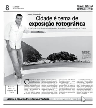 8     sábado
                   28 de abril de 2012
                                                                                                                                            Diário Oficial
                                                                                                                                             GUARUJÁ
                                                magia do dragão


                                                    Cidade é tema de
                                                  exposição fotográfica
                                                 O fotógrafo Luiz Moreaux revela através de imagens a beleza mágica da Cidade




                                                                                                                                                      São cerca de três
                                                                                                                                                      anos de registro,
                                                                                                                                                      percorrendo trilhas,
                                                                                                                                                      praias, vegetação e
                                                                                                                                                      lugares inspiradores
                                                                                                                                                      que só Guarujá pode
                                                                                                                                                      oferecer
Divulgação




                                         C
                                                    om o tema “A Magia     belezas naturais e místicas. A   que só Guarujá pode oferecer.      A exposição é itinerante. Co-
                                                    do Dragão”, o fotó-    ilha, em formato de um dra-      Os painéis eternizam a beleza   meça hoje, às 19 horas, no Casa
                                                    grafo Luiz Moreaux     gão, inspirou o fotógrafo em     rara do Município.              Grande Hotel e contará com
                                                    realiza sua primeira   buscar na simbologia do poder,       O fotógrafo Luiz Moreaux    espaços na Galeria Harmonia,
                                         exposição, neste sábado (28),     da força, do romantismo e da     nasceu no Rio de Janeiro e,     onde o fotógrafo mantém seu
              Ao todo,                   a partir das 19 horas, no Casa    natureza, painéis que traduzem   há três anos residindo em       estúdio, no Bar do Felipe (Praia
              serão 24                   Grande Hotel (Avenida Miguel      todo o lirismo da Cidade, do     Guarujá, diz que se apaixonou   do Tombo) e na Praça das Ban-
                                         Estéfno, 1.001 – Enseada). A      amanhecer ao pôr do sol.         pela natureza agreste, forte,   deiras (Feira de Artesanato). A
             imagens da                  visitação é gratuita.                São cerca de três anos de     destemida e ao mesmo tempo      partir de junho, Luiz Moreaux
               Cidade                        Ao todo, serão 24 imagens     registro, percorrendo trilhas,   lírica em forma de um poema     elaborou um projeto que inclui
                                         de Guarujá que revelam suas       praias e lugares inspiradores    da Cidade.                      escolas e faculdades.



             Acesse o canal da Prefeitura no Youtube youtube.com/canalguaruja
 