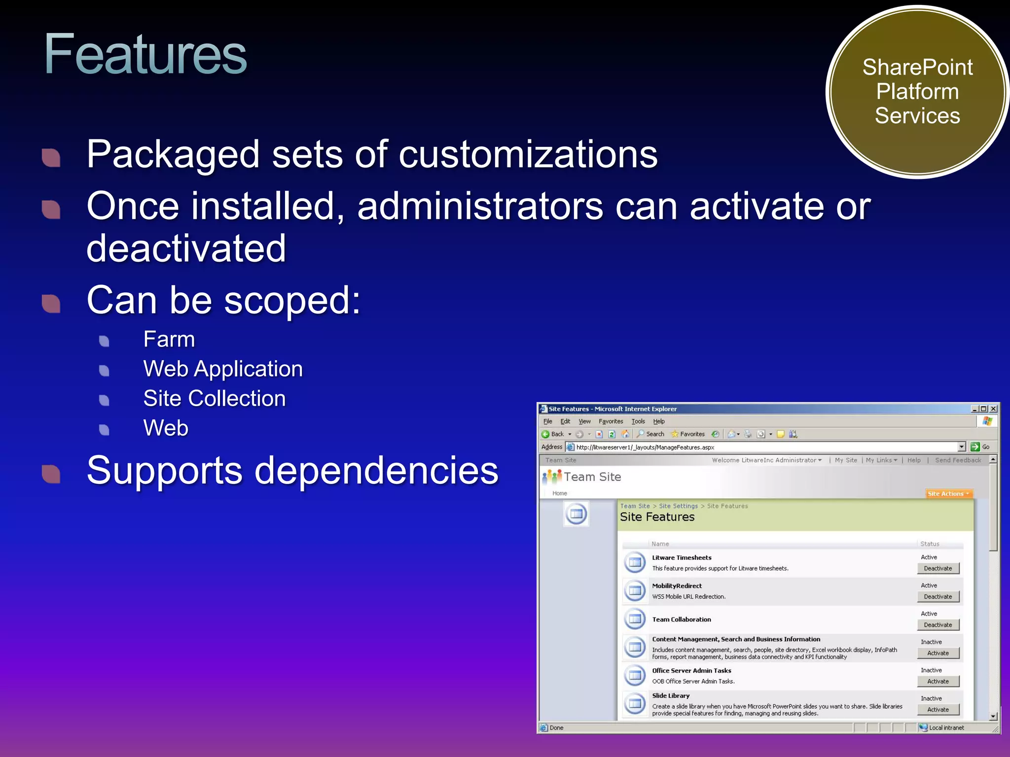 SharePoint
                                              Platform
                                              Services
Packaged sets of customizations
Once installed, administrators can activate or
deactivated
Can be scoped:
   Farm
   Web Application
   Site Collection
   Web

Supports dependencies
 