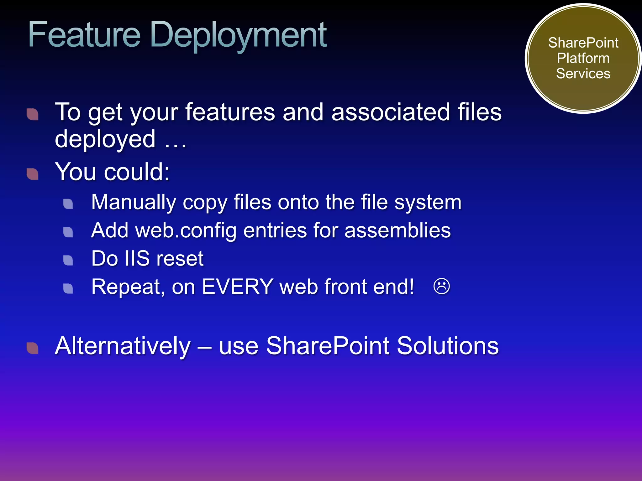 SharePoint
                                               Platform
                                               Services

To get your features and associated files
deployed …
You could:
   Manually copy files onto the file system
   Add web.config entries for assemblies
   Do IIS reset
   Repeat, on EVERY web front end! 

Alternatively – use SharePoint Solutions
 