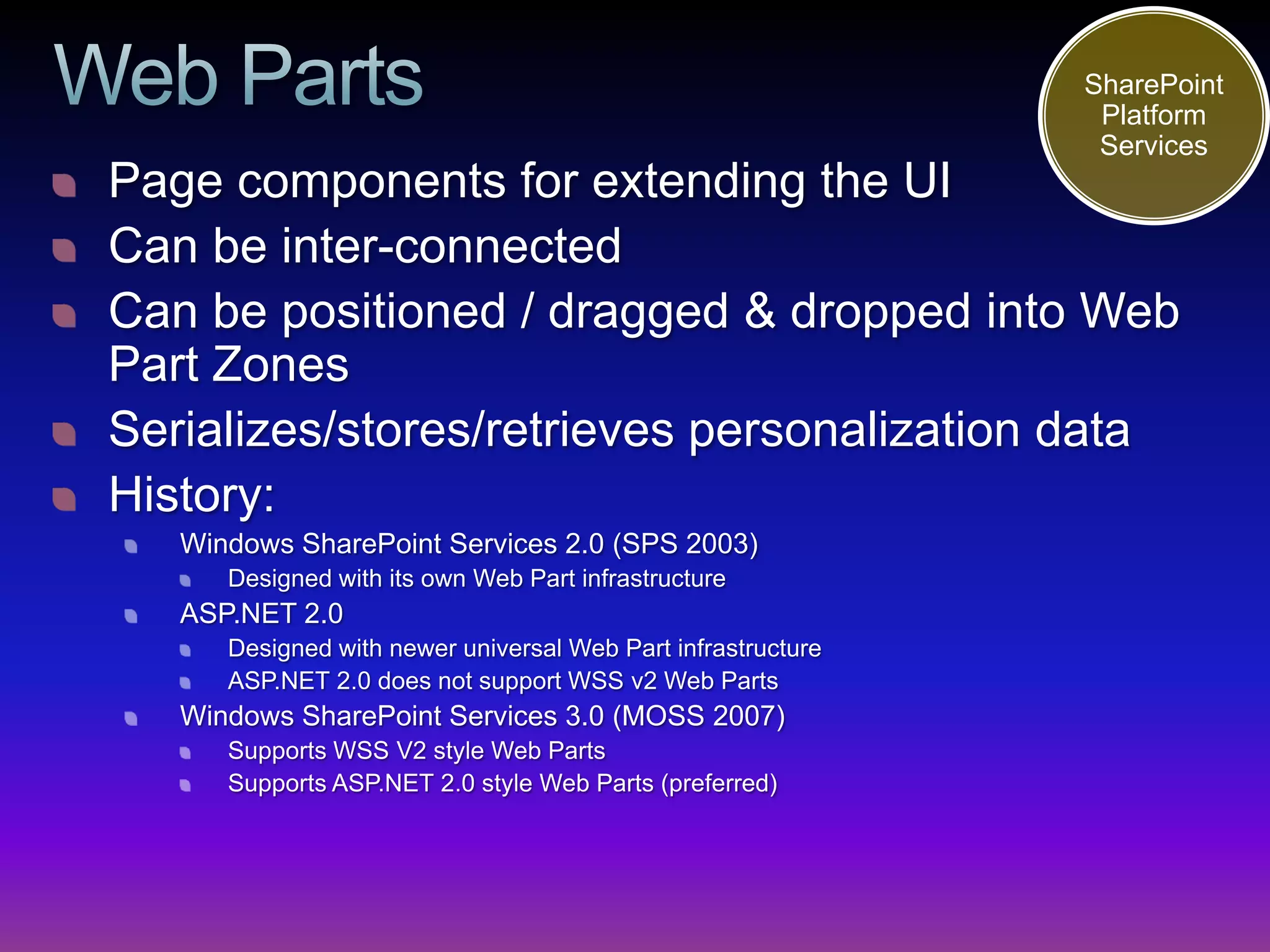 SharePoint
                                                               Platform
                                                               Services
Page components for extending the UI
Can be inter-connected
Can be positioned / dragged & dropped into Web
Part Zones
Serializes/stores/retrieves personalization data
History:
   Windows SharePoint Services 2.0 (SPS 2003)
      Designed with its own Web Part infrastructure
   ASP.NET 2.0
      Designed with newer universal Web Part infrastructure
      ASP.NET 2.0 does not support WSS v2 Web Parts
   Windows SharePoint Services 3.0 (MOSS 2007)
      Supports WSS V2 style Web Parts
      Supports ASP.NET 2.0 style Web Parts (preferred)
 