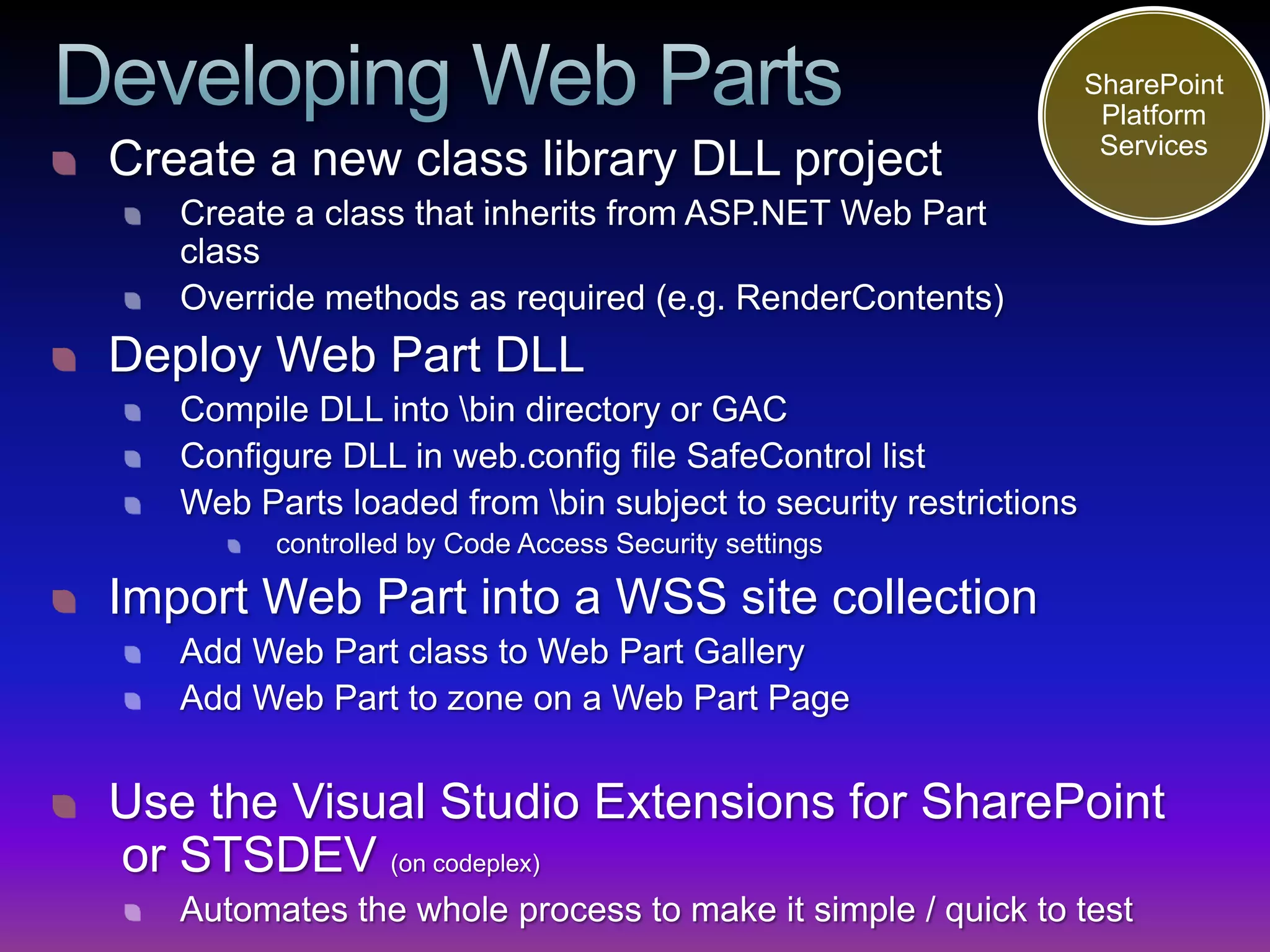 SharePoint
                                                                  Platform
                                                                  Services
Create a new class library DLL project
   Create a class that inherits from ASP.NET Web Part
   class
   Override methods as required (e.g. RenderContents)
Deploy Web Part DLL
   Compile DLL into bin directory or GAC
   Configure DLL in web.config file SafeControl list
   Web Parts loaded from bin subject to security restrictions
         controlled by Code Access Security settings

Import Web Part into a WSS site collection
   Add Web Part class to Web Part Gallery
   Add Web Part to zone on a Web Part Page


Use the Visual Studio Extensions for SharePoint
or STSDEV (on codeplex)
   Automates the whole process to make it simple / quick to test
 