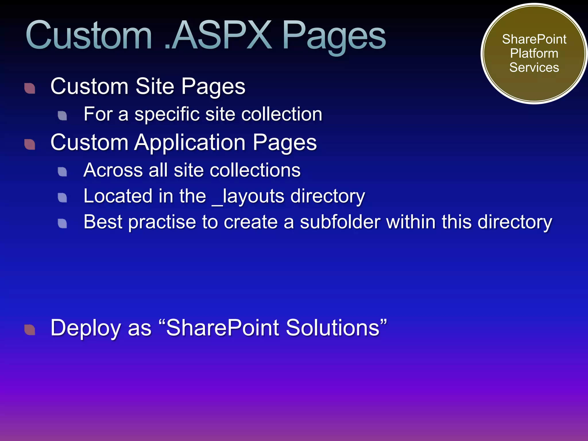 SharePoint
                                                      Platform
                                                      Services
Custom Site Pages
   For a specific site collection
Custom Application Pages
   Across all site collections
   Located in the _layouts directory
   Best practise to create a subfolder within this directory




Deploy as “SharePoint Solutions”
 