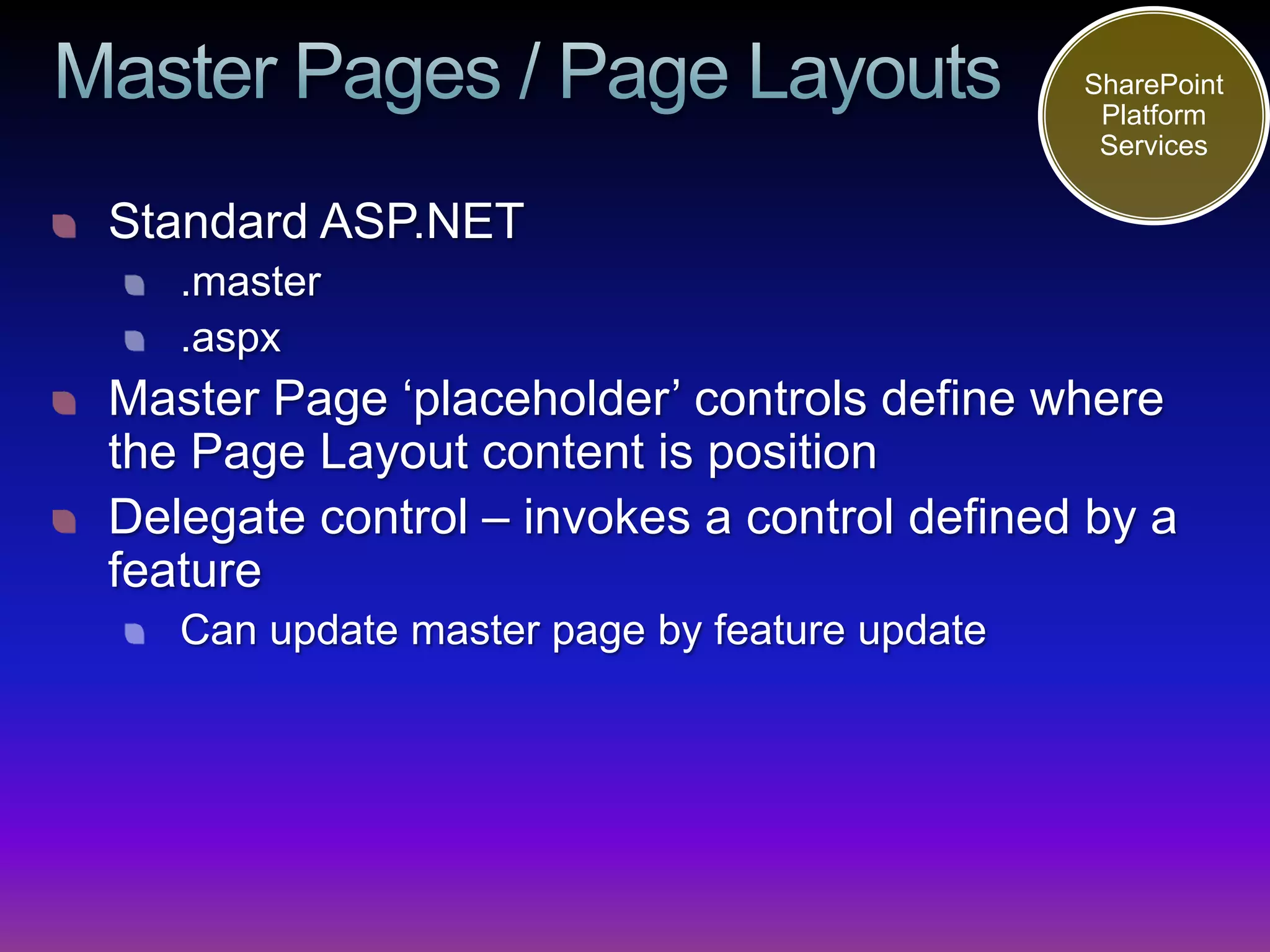 SharePoint
                                               Platform
                                               Services

Standard ASP.NET
   .master
   .aspx
Master Page ‘placeholder’ controls define where
the Page Layout content is position
Delegate control – invokes a control defined by a
feature
   Can update master page by feature update
 