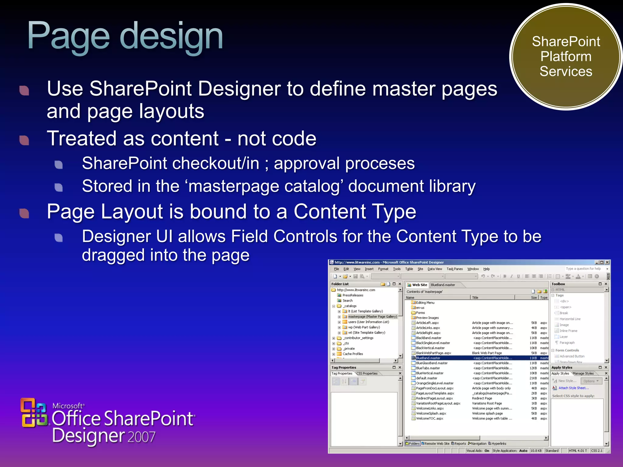 SharePoint
                                                              Platform
                                                              Services
Use SharePoint Designer to define master pages
and page layouts
Treated as content - not code
   SharePoint checkout/in ; approval proceses
   Stored in the ‘masterpage catalog’ document library
Page Layout is bound to a Content Type
   Designer UI allows Field Controls for the Content Type to be
   dragged into the page
 