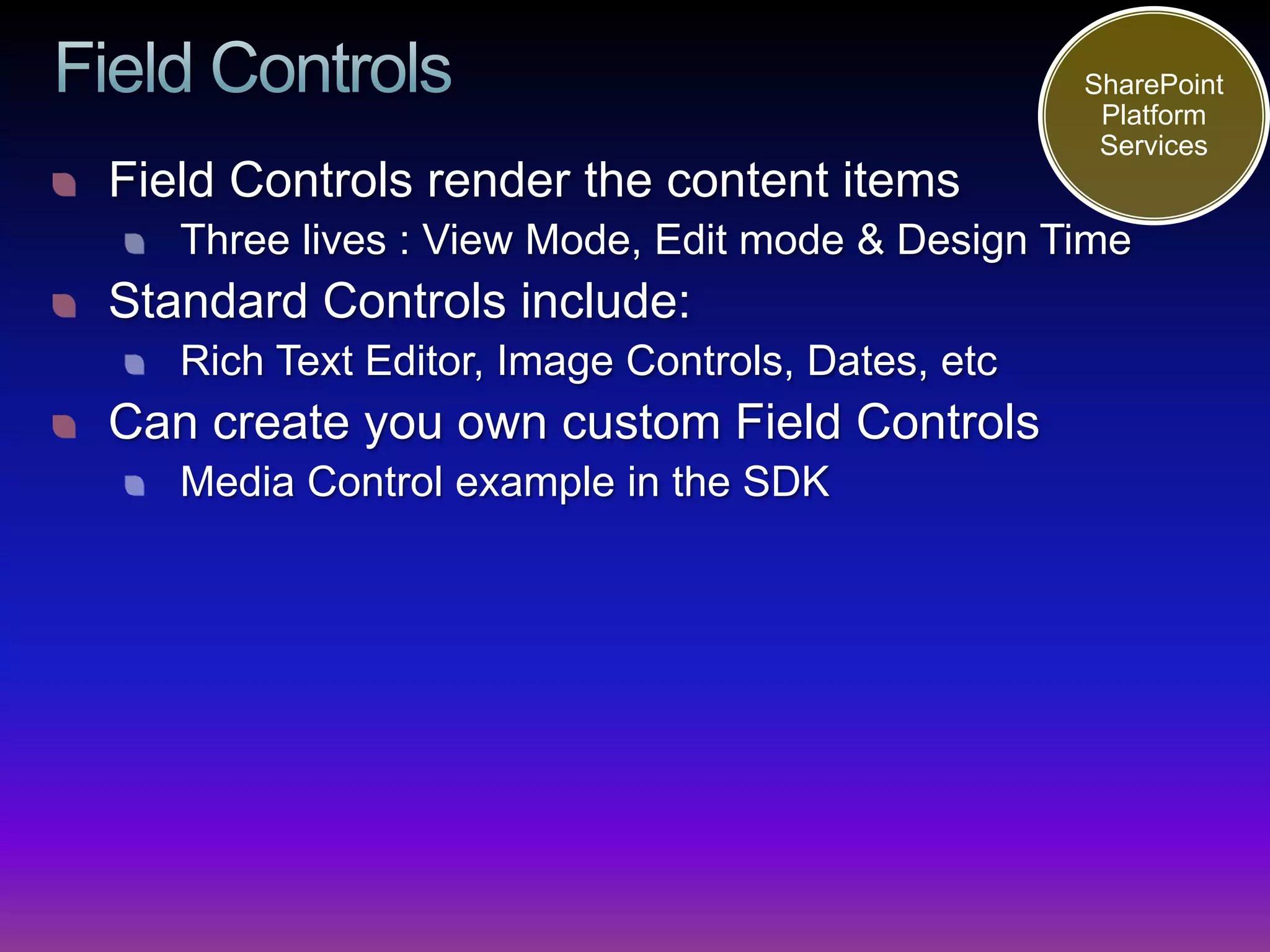 SharePoint
                                                   Platform
                                                   Services
Field Controls render the content items
   Three lives : View Mode, Edit mode & Design Time
Standard Controls include:
   Rich Text Editor, Image Controls, Dates, etc
Can create you own custom Field Controls
   Media Control example in the SDK
 