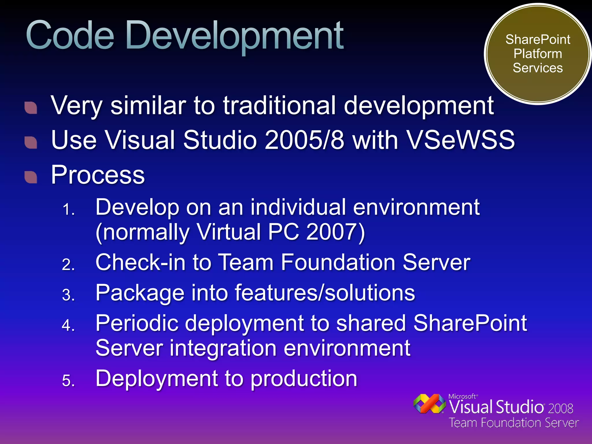 SharePoint
                                           Platform
                                           Services


Very similar to traditional development
Use Visual Studio 2005/8 with VSeWSS
Process
1.   Develop on an individual environment
     (normally Virtual PC 2007)
2.   Check-in to Team Foundation Server
3.   Package into features/solutions
4.   Periodic deployment to shared SharePoint
     Server integration environment
5.   Deployment to production
 