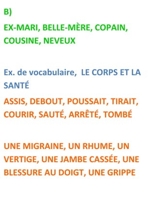 B)
EX-MARI, BELLE-MÈRE, COPAIN,
COUSINE, NEVEUX


Ex. de vocabulaire, LE CORPS ET LA
SANTÉ
ASSIS, DEBOUT, POUSSAIT, TIRAIT,
COURIR, SAUTÉ, ARRÊTÉ, TOMBÉ


UNE MIGRAINE, UN RHUME, UN
VERTIGE, UNE JAMBE CASSÉE, UNE
BLESSURE AU DOIGT, UNE GRIPPE
 