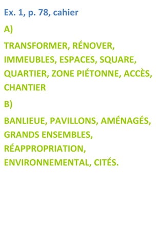 Ex. 1, p. 78, cahier
A)
TRANSFORMER, RÉNOVER,
IMMEUBLES, ESPACES, SQUARE,
QUARTIER, ZONE PIÉTONNE, ACCÈS,
CHANTIER
B)
BANLIEUE, PAVILLONS, AMÉNAGÉS,
GRANDS ENSEMBLES,
RÉAPPROPRIATION,
ENVIRONNEMENTAL, CITÉS.
 
