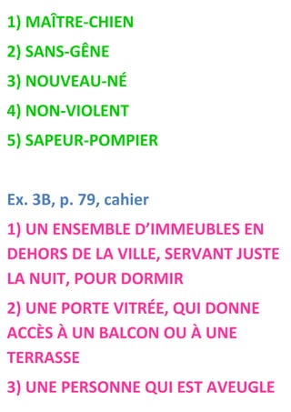 1) MAÎTRE-CHIEN
2) SANS-GÊNE
3) NOUVEAU-NÉ
4) NON-VIOLENT
5) SAPEUR-POMPIER


Ex. 3B, p. 79, cahier
1) UN ENSEMBLE D’IMMEUBLES EN
DEHORS DE LA VILLE, SERVANT JUSTE
LA NUIT, POUR DORMIR
2) UNE PORTE VITRÉE, QUI DONNE
ACCÈS À UN BALCON OU À UNE
TERRASSE
3) UNE PERSONNE QUI EST AVEUGLE
 