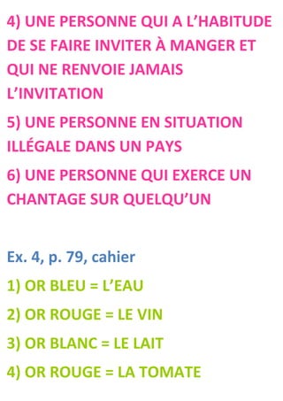 4) UNE PERSONNE QUI A L’HABITUDE
DE SE FAIRE INVITER À MANGER ET
QUI NE RENVOIE JAMAIS
L’INVITATION
5) UNE PERSONNE EN SITUATION
ILLÉGALE DANS UN PAYS
6) UNE PERSONNE QUI EXERCE UN
CHANTAGE SUR QUELQU’UN


Ex. 4, p. 79, cahier
1) OR BLEU = L’EAU
2) OR ROUGE = LE VIN
3) OR BLANC = LE LAIT
4) OR ROUGE = LA TOMATE
 