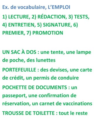 Ex. de vocabulaire, L’EMPLOI
1) LECTURE, 2) RÉDACTION, 3) TESTS,
4) ENTRETIEN, 5) SIGNATURE, 6)
PREMIER, 7) PROMOTION


UN SAC À DOS : une tente, une lampe
de poche, des lunettes
PORTEFEUILLE : des devises, une carte
de crédit, un permis de conduire
POCHETTE DE DOCUMENTS : un
passeport, une confirmation de
réservation, un carnet de vaccinations
TROUSSE DE TOILETTE : tout le reste
 
