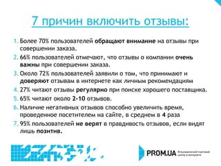 7 причин включить отзывы:
1. Более 70% пользователей обращают внимание на отзывы при
совершении заказа.
2. 66% пользователей отмечают, что отзывы о компании очень
важны при совершении заказа.
3. Около 72% пользователей заявили о том, что принимают и
доверяют отзывам в интернете как личным рекомендациям
4. 27% читают отзывы регулярно при поиске хорошего поставщика.
5. 65% читают около 2-10 отзывов.
6. Наличие негативных отзывов способно увеличить время,
проведенное посетителем на сайте, в среднем в 4 раза
7. 95% пользователей не верят в правдивость отзывов, если видят
лишь позитив.
 