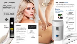 LUMINA PLEX
100ml
707504000
CREME DE MASSAGEM NEUTRO
O Creme de Massagem Neutro Studio Pro proporciona
deslizamento intenso para todos os tipos de massagem.
SUA FORMULAÇÃO NEUTRA E SEM PERFUME PERMITE
O USO ASSOCIADO COM ÓLEOS ESSENCIAIS.
Alta hidratação, deslizamento
intenso, alta espalhabilidade e
rendimento, sem fragrância e
secagem rápida.
benefícios:
2120	
LUMINA PLEX STUDIO PRO
Quando adicionado a cremes
de tratamento, restaura os
fios danificados, tornando-os
mais saudáveis.
como funciona?
Protege, trata e repara os fios sem
interferir no tempo de ação dos
processos químicos, intensidade do
clareamento e na intensidade da cor.
DERMA
TOLOGICA
MENTE
T E S T A D O
benefícios
Complexo de proteínas da seda
que forma uma barreira protetora,
recobrindo e protegendo as estruturas
internas do fio dos danos causados
por processos de descoloração e de
coloração
Cuidado efetivo e imediato durante o
processo de coloração e descoloração
Mantém a textura do fio íntegra e
saudável
Manutenção da força e espessura
dos fios após o processo de coloração
e descoloração
Ação protetora nos processos de
transformação da cor
Auxilia na restauração dos fios
danificados, tornando-os mais saudáveis
e brilhantes
Restauração imediata dos fios
danificados
O resultado são
fios mais fortes e
com brilho intenso.
96%
mais proteção contra
a quebra dos fios no
processo de descoloração
97%
mais brilho no processo
de coloração
CREME DE MASSAGEM
NEUTRO
1kg
707586001
sua fórmula contém:
ÓLEO DE COCO,
ÓLEO DE GIRASSOL
E ELASTINA
Proporcionam hidratação.
Rico em vitaminas A, C,
D e E
EXTRATO DE CAVIAR
Antioxidante natural
EXTRATO DA FLOR
AMOR PERFEITO
Mantém a pele saudável
e firme
URÉIA
Aumenta elasticidade da
pele promovendo uma
hidratação intensa e
prolongada
R$
104,00
R$
94,00
Linha de produtos
exclusivos para
salão e profissionais
da beleza
 