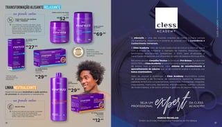 27
SEJA UM
PROFISSIONAL
DA CLESS
ACADEMY!
expert
A educação é uma das maiores criações da mente humana porque
ela transforma, desenvolve e conecta as pessoas com a Consciência e
Conhecimento Universais.
A Cless Academy, além da função tradicional de instruir e informar, nasce
com a missão de fortalecer o mercado de trabalho, disponibilizando
ferramentas educacionais (presenciais e EAD) para atualização e
capacitação de gestores e profissionais do setor de beleza e técnicas afins.
Reconhecida pelo Conselho Técnico do Sindicato Pró-Beleza (fundado em
02/01/1919), a Cless Academy se constitui como academia multidisciplinar,
de ensino livre e profissional, com sistema de reconhecimento e
aproveitamento de saberes que se dá mediante análise e avaliação por
banca examinadora.
Além de oficinas e workshops, a Cless Academy disponibiliza cursos
de atualização e de formação de cabeleireiros, barbeiros, terapeutas
capilares,terapeutascomplementares,esteticistas,massagistas,visagistas,
maquiadores, manicures, depiladores, arte-educadores, agentes culturais
de moda e beleza, e de outros artistas e gestores do segmento de beleza.
MÁRCIO MICHELASI
Diretor da Divisão Profissional e Presidente do Pró-Beleza
26	
CLESSACADEMY
sua fórmula contém:
TIOGLICOLATO DE AMÔNIA
+ MEL + BABOSA
Um complexo nutritivo de óleos, ajuda
a selar as cutículas danificadas dos fios,
oferece ação condicionante, hidratante,
brilho e maior naturalidade ao cabelo. É
dermatologicamente testado e não tem
cheiro de amônia.
*Utilizar loção
neutralizante no
alisamento
TRANSFORMAÇÃO ALISANTE RELAXANTE
KIT CREME ALISANTE
RELAXANTE
6 sachês de 80g
704061047
LOÇÃO
NEUTRALIZANTE
1l
704061026
KIT CREME ALISANTE
RELAXANTE
6 sachês de 80g
704061048
KIT CREME LISANTE
RELAXANTE
175g
704061031
CREME ALISANTE RELAXANTE
480g
704061038
LINHA NEUTRALIZANTE
sua fórmula contém:
GELEIA REAL
Forma uma película que ajuda a proteger
o fio, proporciona um acabamento
seguro e saudável para seu cabelo com
brilho, solto e fácil de pentear.
Produtos
exclusivos para
salão e profissionais
da beleza
Desenvolvida para neutralizar a ação química
do processo de alisamento e relaxamento.
CREME ALISANTE
RELAXANTE
1kg
704061037
R$
29,90
R$
29,90
R$
12,50
R$
69,90
R$
52,00
R$
27,50
 