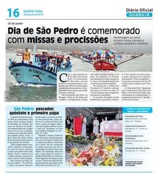 16                  quinta-feira
                                          28 de junho de 2012
                                                                                                                                                                          Diário Oficial
                                                                                                                                                                           GUARUJÁ
                      29 de junho


                      Dia de São Pedro é comemorado
                      com missas e procissões
                                                                                                                                                           Homenagens ao santo
                                                                                                                                                           incluem missas campais e
                                                                                                                                                           cortejos terrestre e marítimo




                                                                                        C
                                                                                                  om a aproximação de         com uma procissão terrestre, às 9      te. Com o intuito de reunir jovens,
                                                                                                  29 de julho, Dia de São     horas. Na sequência, às 10 horas,      a igreja realizará um congresso
                                                                                                  Pedro, as comunidades       será realizada uma missa campal e às   denominado “Evento Evangelístico”.
                                                                                                  do Município acertam        11 horas, a Comunidade promoverá       O encontro acontecerá nos dias 29
                                                                                        os últimos preparativos para a rea-   a tradicional procissão marítima.      e 30 de junho, sempre a partir das
                                                                                        lização das festas em homenagem           No mesmo dia, a Colônia dos        19h30.
                                                                                        ao padroeiro dos pescadores. A pro-   Pescadores Z-3 também realizará            A “Festa de São Pedro” Idealizada
                                                                                        gramação inclui missas e procissões   uma festa, em louvor ao santo. Às      pela Comunidade São Pedro da
Fotos Marcos Miguel




                                                                                        em solo e marítima.                   11 horas, haverá a missa campal com    Maré, em Vicente de Carvalho, dará
                                                                                            Na Comunidade São Pedro, no       presença da comunidade.                continuidade às comemorações. A
                                                                                        Perequê, a Festa de São Pedro será        Já na Igreja Evangélica Cristã     programação será no dia 1° de julho,
                                                                                        completa. A programação começa        Presbiteriana a proposta é diferen-    a partir das 16 horas.




                          São Pedro: pescador,                                                                                                                             Confira os endereços das
                                                                                                                                                                            igrejas e comunidades:
                        apóstolo e primeiro papa
                                                                                                                                                                         Comunidade São Pedro
                          O apóstolo Pedro foi o gran-    minha igreja e as portas do infer-
                      de líder da comunidade cristã       no não prevalecerão contra ela.                                                                                Rodovia Ariovaldo de Almeida
                      após a morte de Jesus. Nasceu       Dar-te-ei as chaves do Reino dos                                                                               Viana, s/nº - Perequê
                      em Betsaida, na Galiléia. Seu       Céus, e tudo que ligares sobre a
                      nome de batismo era Simão.          terra será ligado também no céu,                                                                               Colônia dos Pescadores Z-3
                      Ao conhecer Jesus, este o elegeu    e tudo que desligares na terra                                                                                 Rua Itapema, 15 – Vicente de
                      como um de seus escolhidos,         será também desligado no céu”.                                                                                 Carvalho
                      trocando seu nome para Pedro,       (Mt.16 13-20).
                      que significa pedra, rocha. A           Segundo a história, Pedro foi                                                                              Igreja Evangélica Cristã
                      partir deste dia, Pedro deixou      para Antioquia, onde permaneceu                                                                                Presbiteriana
                      de ser pescador de peixes para se   sete anos na direção da Igreja. De                                                                             Avenida Tancredo Neves, 129 –
                      tornar pescador de pessoas.         lá, seguiu para Roma, onde ficou
                                                                                                                                                                         Cachoeira
                          Tinha temperamento auto-        até a morte. Ele foi crucificado
                      ritário, impulsivo, entusiasma-     de cabeça para baixo por não se
                                                                                                                                                                         Comunidade São Pedro da Maré
                      do, mas era franco, generoso        achar digno de morrer como o seu
                      e nutria um grande amor pelo        Mestre. Foi sepultado onde hoje                                                                                Rua Beira Mar, 51 – Prainha
                      Mestre. Jesus o colocava em         está a maior igreja do mundo: a
                      evidência sempre, marcando-o        Basílica de São Pedro, no Vaticano.
                      como o futuro chefe da Igreja.      Há divergências em relação ao ano
                          Em Cesaréia de Filipe, Je-      em que o Santo teria falecido. Re-
                                                                                                                                                                         Comemorações iniciam
                      sus diz a Pedro: “Tu és Pedro,      gistros apontam duas datas: 29 de                                                                              amanhã e prosseguem
                      e sobre esta pedra edificarei       junho dos anos de 64 e 67 d.C.                                                                                 até domingo
 