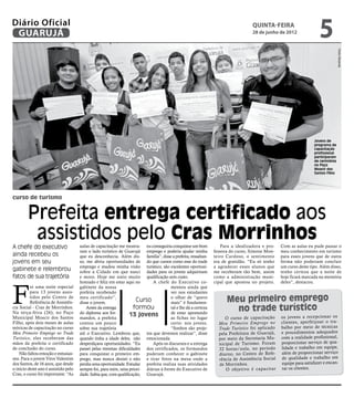 Diário Oficial
 GUARUJÁ
                                                                                                                                  quinta-feira
                                                                                                                                  28 de junho de 2012
                                                                                                                                                                      5




                                                                                                                                                                                   Pedro Rezende
                                                                                                                                                                    Jovens de
                                                                                                                                                                    programa de
                                                                                                                                                                    capacitação
                                                                                                                                                                    profissional
                                                                                                                                                                    participaram
                                                                                                                                                                    de cerimônia
                                                                                                                                                                    no Paço
                                                                                                                                                                    Moacir dos
                                                                                                                                                                    Santos Filho




curso de turismo


        Prefeita entrega certificado aos
         assistidos pelo Cras Morrinhos
A chefe do executivo                  aulas de capacitação me mostra- eu conseguiria conquistar um bom             Para a idealizadora e pro-     Com as aulas eu pude passar o
                                      ram o lado turístico de Guarujá emprego e poderia ajudar minha           fessora do curso, Simone Mon-      meu conhecimento em turismo
ainda recebeu os                      que eu desconhecia. Além dis- família”, disse a prefeita, ressaltan-     teiro Cardoso, o sentimento        para esses jovens que de outra
jovens em seu                         so, me abriu oportunidades de do que cursos como esse do trade           era de gratidão. “Eu só tenho      forma não poderiam concluir
                                      emprego e mudou minha visão turístico, são excelentes oportuni-          a agradecer esses alunos que       um curso deste tipo. Além disso,
gabinete e relembrou                  sobre a Cidade em que nasci dades para os jovens adquiriram              me receberam tão bem, assim        tenho certeza que a noite de
fatos de sua trajetória               e moro. Hoje me sinto muito qualificação sem custo.                      como a administração muni-         hoje ficará marcada na memória




F
                                      honrado e feliz em estar aqui no     A chefe do Executivo co-            cipal que apostou no projeto.      deles”, destacou.
          oi uma noite especial       gabinete da nossa                               mentou ainda que
          para 13 jovens assis-       prefeita recebendo                              ver nos estudantes
          tidos pelo Centro de
          Referência de Assistên-
                                      meu certificado”,
                                      disse o jovem.                 Curso            o olhar de “quero
                                                                                      mais” é fundamen-              Meu primeiro emprego
cia Social - Cras de Morrinhos.
Na terça-feira (26), no Paço
                                          Antes da entrega
                                      do diploma aos for-
                                                                    formou            tal e lhe dá a certeza
                                                                                      de estar apostando
                                                                                                                       no trade turístico
                                                                  13 jovens                                                                       os jovens a recepc ionar os
Municipal Moacir dos Santos           mandos, a prefeita                              as fichas no lugar            O curso de capaci tação
Filho, após dois meses de aulas       contou um pouco                                 certo: nos jovens.         Meu Primei ro Empre go no        cliente s, aperfe içoar o tra-
teóricas de capacitação no curso      sobre sua trajetória                            “Sonhos são proje-         Trade Turísti co foi aplicad o   balho por meio de técnica s
Meu Primeiro Emprego no Trade         até o Executivo. Lembrou que, tos que devemos realizar”, disse             pela Prefeitura de Guarujá,      e procedimentos adequados
Turístico, eles receberam das         quando tinha a idade deles, não emocionada.                                por meio da Secretaria Mu-       com a realidade profissional,
mãos da prefeita o certificado        desperdiçava oportunidades. “Eu      Após os discursos e a entrega         nicipal de Turism o. Foram       proporcionar serviço de qua-
de conclusão do curso.                passei pelas mesmas dificuldades dos certificados, os formandos            32 horas/ aula, no períod o      lidade e trabalho em equipe,
    Não faltou emoção e entusias-     para conquistar o primeiro em- puderam conhecer o gabinete                 diurno, no Centro de Refe-       além de proporcionar serviço
mo. Para o jovem Vitor Valentim       prego, mas nunca desisti e não e tirar fotos na mesa onde a                rência de Assistência Social     de qualidade e trabalho em
dos Santos, de 16 anos, que desde     perdia uma oportunidade. Estudar prefeita realiza suas atividades          de Morrinhos.                    equipe para satisfazer e encan-
o início deste ano é assistido pelo   sempre foi, para mim, uma priori- diárias à frente do Executivo de            O objetiv o é capaci tar      tar os clientes.
Cras, o curso foi importante. “As     dade. Sabia que, com qualificação, Guarujá.
 