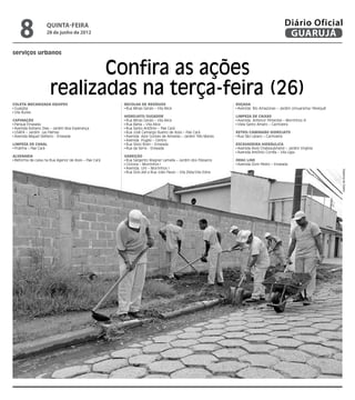 8              quinta-feira
                   28 de junho de 2012
                                                                                                                                           Diário Oficial
                                                                                                                                            GUARUJÁ
serviços urbanos


                             Confira as ações
                      realizadas na terça-feira (26)
Coleta Mecanizada Equipes                             Recolha de Resíduos                                     Roçada
 Guaiúba                                               Rua Minas Gerais – Vila Alice                           Avenida Rio Amazonas – Jardim Umuarama/ Perequê
 Vila Áurea
                                                      Hidrojato/Sugador                                       Limpeza de Caixas
Capinação                                              Rua Minas Gerais – Vila Alice                           Avenida. Antenor Pimentel – Morrinhos III
 Parque Enseada                                        Rua Bahia – Vila Alice                                  Viela Santo Amaro – Cachoeira
 Avenida Adriano Dias – Jardim Boa Esperança           Rua Santo Antônio – Pae Cará
 USAFA – Jardim Las Palmas                             Rua José Camargo Bueno de Assis – Pae Cará             Retro/Caminhão Hidrojato
 Avenida Miguel Stéfano - Enseada                      Avenida Azor Gomes de Almeida – Jardim Três Marias      Rua São Lázaro – Cachoeira
                                                       Avenida Puglisi – Centro
Limpeza de Canal                                       Rua Silvio Rolin – Enseada                             Escavadeira Hidráulica
 Prainha – Pae Cará                                    Rua da Serra - Enseada                                  Avenida Assis Chateaubriand – Jardim Virgínia
                                                                                                               Avenida Antônio Corrêa – Vila Lígia
Alvenaria                                             Varrição
 Reforma de caixa na Rua Agenor de Assis – Pae Cará    Rua Sargento Wagner Lamella – Jardim dos Pássaros      Drag Line
                                                       Ciclovia – Morrinhos I                                  Avenida Dom Pedro – Enseada
                                                       Avenida Um – Morrinhos I




                                                                                                                                                                 Dayanna de Castro
                                                       Rua Dois até a Rua João Paulo – Vila Zilda/Vila Edna
 