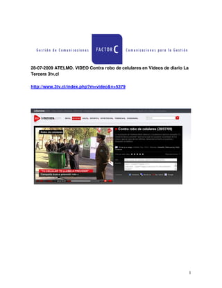 28-07-2009 ATELMO. VIDEO Contra robo de celulares en Videos de diario La
Tercera 3tv.cl

http://www.3tv.cl/index.php?m=video&v=5379




                                                                           1
 
