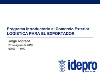 Programa Introductorio al Comercio Exterior
LOGÍSTICA PARA EL EXPORTADOR
Jorge Andrade
28 de agosto de 2013
09h00 – 13h00
 