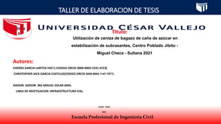 TALLER DE ELABORACION DE TESIS
Escuela Profesional de Ingeniería Civil
SESIÓN
3 Titulo:
Autores:
CHEROS GARCIA LARITZA FAET.( CODIGO ORCID 0000-0002-5231-6723)
CHRISTOPHER JACK GARCIA CASTILLO(CODIGO ORCID 0000-0002-1147-7977)
ASESOR: ASESOR: ING MIGUEL SOLAR JARA.
LINEA DE INVETIGACION :INFRAESTRUCTURA VIAL.
PIURA - PERÚ
2021
Utilización de ceniza de bagazo de caña de azúcar en
estabilización de subrasantes, Centro Poblado Jibito -
Miguel Checa - Sullana 2021
 