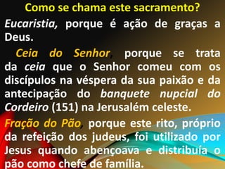 Como se chama este sacramento?
Eucaristia, porque é ação de graças a
Deus.
Ceia do Senhor, porque se trata
da ceia que o Senhor comeu com os
discípulos na véspera da sua paixão e da
antecipação do banquete nupcial do
Cordeiro (151) na Jerusalém celeste.
Fração do Pão, porque este rito, próprio
da refeição dos judeus, foi utilizado por
Jesus quando abençoava e distribuía o
pão como chefe de família.
 