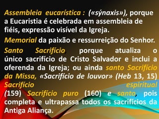 Assembleia eucarística : («sýnaxis»), porque
a Eucaristia é celebrada em assembleia de
fiéis, expressão visível da Igreja.
Memorial da paixão e ressurreição do Senhor.
Santo Sacrifício, porque atualiza o
único sacrifício de Cristo Salvador e inclui a
oferenda da Igreja; ou ainda santo Sacrifício
da Missa, «Sacrifício de louvor» (Heb 13, 15)
Sacrifício espiritual
(159) Sacrifício puro (160) e santo, pois
completa e ultrapassa todos os sacrifícios da
Antiga Aliança.
 