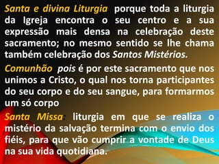 Santa e divina Liturgia, porque toda a liturgia
da Igreja encontra o seu centro e a sua
expressão mais densa na celebração deste
sacramento; no mesmo sentido se lhe chama
também celebração dos Santos Mistérios.
Comunhão, pois é por este sacramento que nos
unimos a Cristo, o qual nos torna participantes
do seu corpo e do seu sangue, para formarmos
um só corpo
Santa Missa: liturgia em que se realiza o
mistério da salvação termina com o envio dos
fiéis, para que vão cumprir a vontade de Deus
na sua vida quotidiana.
 