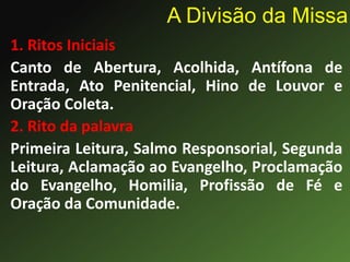 1. Ritos Iniciais
Canto de Abertura, Acolhida, Antífona de
Entrada, Ato Penitencial, Hino de Louvor e
Oração Coleta.
2. Rito da palavra
Primeira Leitura, Salmo Responsorial, Segunda
Leitura, Aclamação ao Evangelho, Proclamação
do Evangelho, Homilia, Profissão de Fé e
Oração da Comunidade.
A Divisão da Missa
 