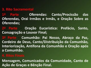 3. Rito Sacramental
1ª Parte - Oferendas: Canto/Procissão das
Oferendas, Orai Irmãos e Irmãs, e Oração Sobre as
Oferendas;
2ª Parte - Oração Eucarística: Prefácio, Santo,
Consagração e Louvor Final;
3ª Parte - Comunhão: Pai Nosso, Abraço da Paz,
Cordeiro de Deus, Canto/Distribuição da Comunhão,
Interiorização, Antífona da Comunhão e Oração após
a Comunhão.
4. Ritos Finais
Mensagem, Comunicados da Comunidade, Canto de
Ação de Graças e Bênção Final.
 
