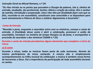 Instrução Geral ao Missal Romano, n.º 24:
“Os ritos iniciais ou as partes que precedem a liturgia da palavra, isto é, cântico de
entrada, saudação, ato penitencial, Senhor, Glória e oração da coleta, têm o caráter
de exórdio, introdução e preparação. Estes ritos têm por finalidade fazer com que os
fiéis, reunindo-se em assembléia, constituam uma comunhão e se disponham para
ouvir atentamente a Palavra de Deus e celebrar dignamente a Eucaristia”.
Canto de Entrada
“Reunido o povo, enquanto o sacerdote entra com os ministros, começa o canto de
entrada. A finalidade desse canto é abrir a celebração, promover a união da
assembléia, introduzir no mistério do tempo litúrgico ou da festa, e acompanhar a
procissão do sacerdote e dos ministros”(IGMR n.º 25)
Durante o canto de entrada percebemos alguns elementos que compõem o início da
missa:
a) O canto
Durante a missa, todas as músicas fazem parte de cada momento. Através da
música participamos da missa cantando. A música não é simplesmente
acompanhamento ou trilha musical da celebração: a música é também nossa forma
de louvarmos a Deus. Daí a importância da participação de toda assembléia durante
os cantos.
 