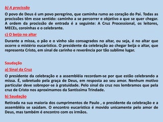 b) A procissão
O povo de Deus é um povo peregrino, que caminha rumo ao coração do Pai. Todas as
procissões têm esse sentido: caminho a se percorrer e objetivo a que se quer chegar.
A ordem da procissão de entrada é a seguinte: A Cruz Processional, os leitores,
MECEs, coroinhas e o celebrante.
c) O beijo no altar
Durante a missa, o pão e o vinho são consagrados no altar, ou seja, é no altar que
ocorre o mistério eucarístico. O presidente da celebração ao chegar beija o altar, que
representa Cristo, em sinal de carinho e reverência por tão sublime lugar.
Saudação
a) Sinal da Cruz
O presidente da celebração e a assembléia recordam-se por que estão celebrando a
missa. É, sobretudo pela graça de Deus, em resposta ao seu amor. Nenhum motivo
particular deve sobrepor-se à gratuidade. Pelo sinal da cruz nos lembramos que pela
cruz de Cristo nos aproximamos da Santíssima Trindade.
b) Saudação
Retirada na sua maioria dos cumprimentos de Paulo , o presidente da celebração e a
assembléia se saúdam. O encontro eucarístico é movido unicamente pelo amor de
Deus, mas também é encontro com os irmãos.
 