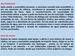 Ato Penitencial
Após saudar a assembléia presente, o sacerdote convida toda assembléia a,
em um momento de silêncio, reconhecer-se pecadora e necessitada da
misericórdia de Deus. Após o reconhecimento da necessidade da
misericórdia divina, o povo a pede em forma de ato de contrição: Confesso
a Deus Todo-Poderoso... Em forma de diálogo por versículos bíblicos: Tende
compaixão de nós... Ou em forma de ladainha: Senhor, que viestes salvar...
Após, segue-se a absolvição do sacerdote. Tal ato pode ser substituído pela
aspersão da água, que nos convida a rememorar-mos o nosso compromisso
assumido pelo batismo e através do simbolismo da água pedimos para
sermos purificados.
Hino de Louvor
Espécie de salmo composto pela Igreja, o glória é uma mistura de louvor e
súplica, em que a assembléia congregada no Espírito Santo, dirige-se ao Pai
e ao Cordeiro. É proclamado nos domingos - exceto os do tempo da
quaresma e do advento - e em celebrações especiais, de caráter mais
solene. Pode ser cantado, desde que mantenha a letra original e na íntegra.
 