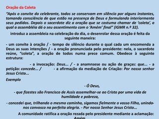 Oração da Coleta
“Após o convite do celebrante, todos se conservam em silêncio por alguns instantes,
tomando consciência de que estão na presença de Deus e formulando interiormente
seus pedidos. Depois o sacerdote diz a oração que se costuma chamar de ‘coleta’, a
qual a assembléia dá o seu assentimento com o ‘Amém’ final” (IGMR n.º 32).
introduz a assembleia na celebração do dia, o desenrolar dessa oração é feita da
seguinte maneira:
- um convite à oração / - tempo de silêncio durante o qual cada um encomenda a
Deus as suas intenções / - a oração pronunciada pelo presidente: nela, o sacerdote
reúne, “coleta”, a oração de todos numa prece comum. Obedece à seguinte
estrutura:
- a invocação: Deus... / - a anamnsese ou ação de graças: que... - a
petição: concede... / - a afirmação da mediação de Criação: Por nosso senhor
Jesus Cristo...
Exemplo
- Ó Deus,
- que fizestes são Francisco de Assis assemelhar-se ao Cristo por uma vida de
humildade e pobreza,
- concedei que, trilhando o mesmo caminho, sigamos fielmente o vosso Filho, unindo-
nos convosco na perfeita alegria. - Por nosso Senhor Jesus Cristo...
A comunidade ratifica a oração rezada pelo presidente mediante a aclamação:
 