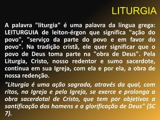 LITURGIA
A palavra "liturgia" é uma palavra da língua grega:
LEITURGUIA de leiton-érgon que significa "ação do
povo", "serviço da parte do povo e em favor do
povo". Na tradição cristã, ele quer significar que o
povo de Deus toma parte na "obra de Deus". Pela
Liturgia, Cristo, nosso redentor e sumo sacerdote,
continua em sua Igreja, com ela e por ela, a obra de
nossa redenção.
"Liturgia é uma ação sagrada, através da qual, com
ritos, na Igreja e pela Igreja, se exerce e prolonga a
obra sacerdotal de Cristo, que tem por objetivos a
santificação dos homens e a glorificação de Deus" (SC
7).
 